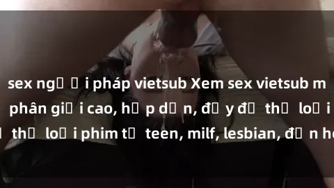 sex người pháp vietsub Xem sex vietsub miễn phí tại nhà, độ phân giải cao, hấp dẫn, đầy đủ thể loại phim từ teen, milf, lesbian, đến hentai và jav.
