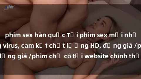 phim sex hàn quốc Tải phim sex mới nhất cực nhanh không virus, cam kết chất lượng HD, đồng giá /phim chỉ có tại website chính thức. Đặt ngay!