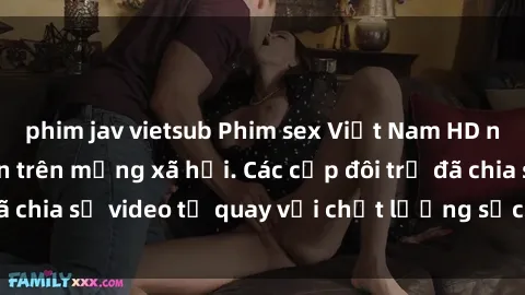 phim jav vietsub Phim sex Việt Nam HD ngày càng phổ biến trên mạng xã hội. Các cặp đôi trẻ đã chia sẻ video tự quay với chất lượng sắc nét, gợi cảm.