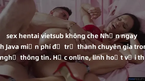 sex hentai vietsub không che Nhận ngay khoá học lập trình Java miễn phí để trở thành chuyên gia trong lĩnh vực công nghệ thông tin. Học online, linh hoạt với thời gian, không giới hạn địa điểm. Đăng k