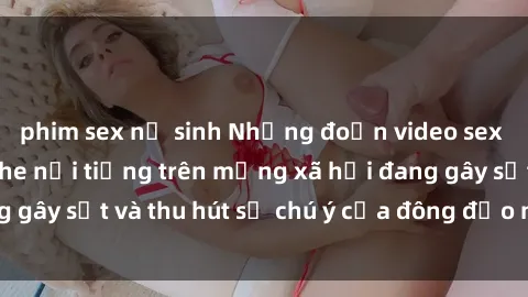 phim sex nữ sinh Những đoạn video sex Việt Nam không che nổi tiếng trên mạng xã hội đang gây sốt và thu hút sự chú ý của đông đảo người xem.