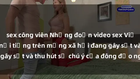 sex công viên Những đoạn video sex Việt Nam không che nổi tiếng trên mạng xã hội đang gây sốt và thu hút sự chú ý của đông đảo người xem.