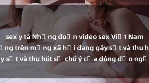 sex y tá Những đoạn video sex Việt Nam không che nổi tiếng trên mạng xã hội đang gây sốt và thu hút sự chú ý của đông đảo người xem.