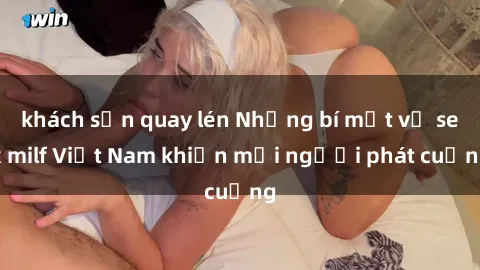 khách sạn quay lén Những bí mật về sex milf Việt Nam khiến mọi người phát cuồng