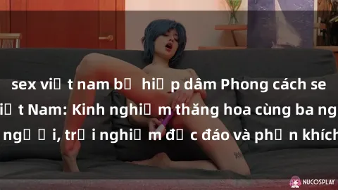 sex việt nam bị hiếp dâm Phong cách sex 3P độc đáo tại Việt Nam: Kinh nghiệm thăng hoa cùng ba người, trải nghiệm độc đáo và phấn khích không thể bỏ lỡ!