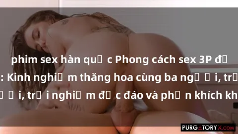 phim sex hàn quốc Phong cách sex 3P độc đáo tại Việt Nam: Kinh nghiệm thăng hoa cùng ba người, trải nghiệm độc đáo và phấn khích không thể bỏ lỡ!