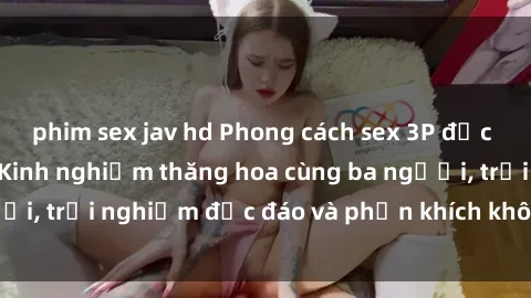 phim sex jav hd Phong cách sex 3P độc đáo tại Việt Nam: Kinh nghiệm thăng hoa cùng ba người, trải nghiệm độc đáo và phấn khích không thể bỏ lỡ!