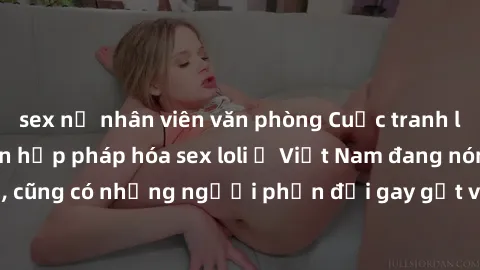 sex nữ nhân viên văn phòng Cuộc tranh luận về việc có nên hợp pháp hóa sex loli ở Việt Nam đang nóng lên. Đồng thời, cũng có những người phản đối gay gắt việc này vì lo ngại về tác động tiêu cực lên t
