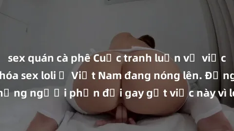 sex quán cà phê Cuộc tranh luận về việc có nên hợp pháp hóa sex loli ở Việt Nam đang nóng lên. Đồng thời, cũng có những người phản đối gay gắt việc này vì lo ngại về tác động tiêu cực lên trẻ em và xã