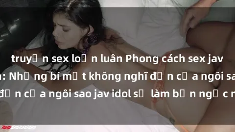 truyện sex loạn luân Phong cách sex jav idol siêu hấp dẫn: Những bí mật không nghĩ đến của ngôi sao jav idol sẽ làm bạn ngạc nhiên!