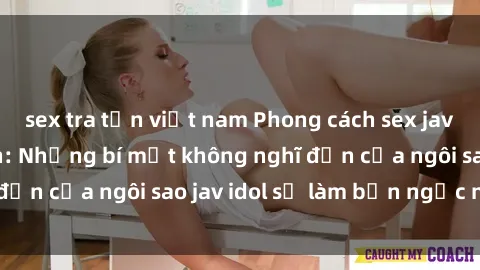 sex tra tấn việt nam Phong cách sex jav idol siêu hấp dẫn: Những bí mật không nghĩ đến của ngôi sao jav idol sẽ làm bạn ngạc nhiên!