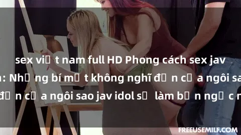 sex việt nam full HD Phong cách sex jav idol siêu hấp dẫn: Những bí mật không nghĩ đến của ngôi sao jav idol sẽ làm bạn ngạc nhiên!