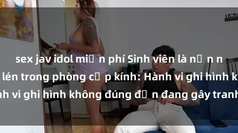 sex jav idol miễn phí Sinh viên là nạn nhân của video quay lén trong phòng cấp kính: Hành vi ghi hình không đúng đắn đang gây tranh cãi lớn