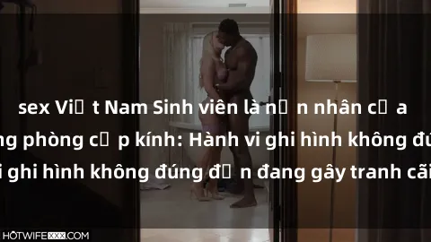 sex Việt Nam Sinh viên là nạn nhân của video quay lén trong phòng cấp kính: Hành vi ghi hình không đúng đắn đang gây tranh cãi lớn
