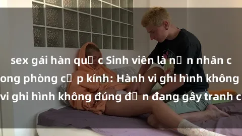sex gái hàn quốc Sinh viên là nạn nhân của video quay lén trong phòng cấp kính: Hành vi ghi hình không đúng đắn đang gây tranh cãi lớn