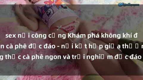 sex nơi công cộng Khám phá không khí độc đáo tại sex quán cà phê độc đáo - nơi kết hợp giữa thưởng thức cà phê ngon và trải nghiệm độc đáo của không gian sex shop.