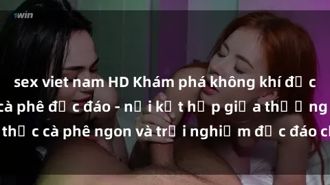 sex viet nam HD Khám phá không khí độc đáo tại sex quán cà phê độc đáo - nơi kết hợp giữa thưởng thức cà phê ngon và trải nghiệm độc đáo của không gian sex shop.