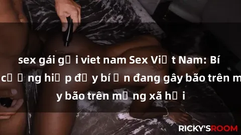 sex gái gọi viet nam Sex Việt Nam: Bí mật về vụ cưỡng hiếp đầy bí ẩn đang gây bão trên mạng xã hội