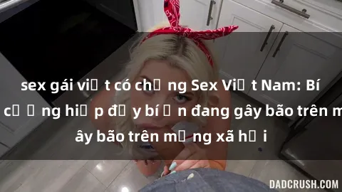 sex gái việt có chồng Sex Việt Nam: Bí mật về vụ cưỡng hiếp đầy bí ẩn đang gây bão trên mạng xã hội