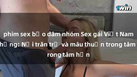 phim sex bạo dâm nhóm Sex gái Việt Nam có chồng: Nỗi trăn trở và mâu thuẫn trong tâm hồn