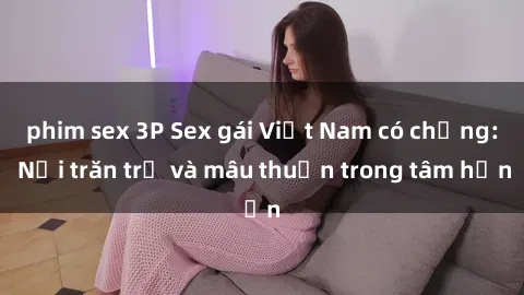 phim sex 3P Sex gái Việt Nam có chồng: Nỗi trăn trở và mâu thuẫn trong tâm hồn