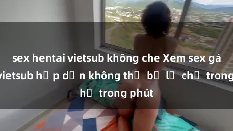 sex hentai vietsub không che Xem sex gái tây vietsub hấp dẫn không thể bỏ lỡ chỉ trong phút