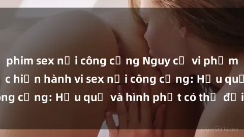 phim sex nơi công cộng Nguy cơ vi phạm pháp luật khi thực hiện hành vi sex nơi công cộng: Hậu quả và hình phạt có thể đối mặt