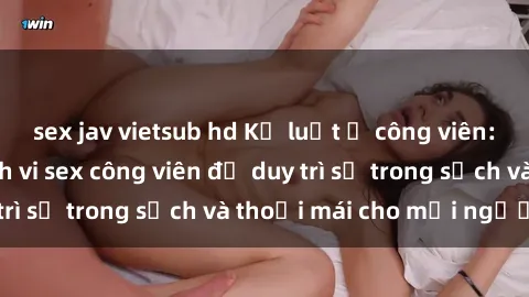 sex jav vietsub hd Kỷ luật ở công viên: Chấn chỉnh hành vi sex công viên để duy trì sự trong sạch và thoải mái cho mọi người.