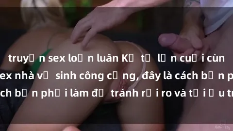 truyện sex loạn luân Kể từ lần cuối cùng bạn thực hành sex nhà vệ sinh công cộng, đây là cách bạn phải làm để tránh rủi ro và tối ưu trải nghiệm.