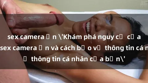 sex camera ẩn 'Khám phá nguy cơ của việc sử dụng sex camera ẩn và cách bảo vệ thông tin cá nhân của bạn'