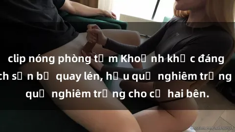 clip nóng phòng tắm Khoảnh khắc đáng buồn: Sex khách sạn bị quay lén, hậu quả nghiêm trọng cho cả hai bên.