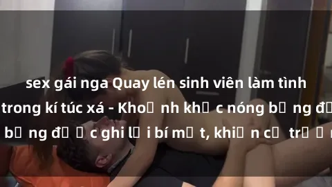 sex gái nga Quay lén sinh viên làm tình ngay trên giường trong kí túc xá - Khoảnh khắc nóng bỏng được ghi lại bí mật, khiến cả trường học xôn xao.