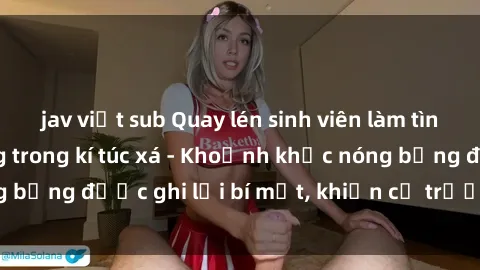 jav việt sub Quay lén sinh viên làm tình ngay trên giường trong kí túc xá - Khoảnh khắc nóng bỏng được ghi lại bí mật, khiến cả trường học xôn xao.