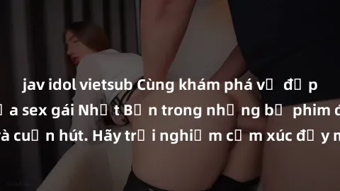 jav idol vietsub Cùng khám phá vẻ đẹp và sức gợi cảm của sex gái Nhật Bản trong những bộ phim đầy nghệ thuật và cuốn hút. Hãy trải nghiệm cảm xúc đầy mới mẻ và sống động từ những cảnh quay tinh tế và 