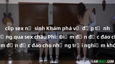 clip sex nữ sinh Khám phá vẻ đẹp tự nhiên và văn hóa đa dạng qua sex châu Phi: Điểm đến độc đáo cho những trải nghiệm khó quên