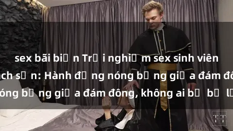 sex bãi biển Trải nghiệm sex sinh viên sôi động trong khách sạn: Hành động nóng bỏng giữa đám đông, không ai bị bỏ lỡ