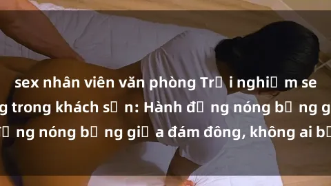 sex nhân viên văn phòng Trải nghiệm sex sinh viên sôi động trong khách sạn: Hành động nóng bỏng giữa đám đông, không ai bị bỏ lỡ