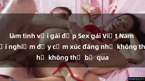 làm tình với gái đẹp Sex gái Việt Nam có con: Trải nghiệm đầy cảm xúc đáng nhớ không thể bỏ qua
