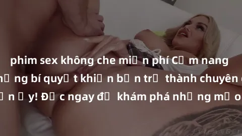 phim sex không che miễn phí Cẩm nang sex không che: Những bí quyết khiến bạn trở thành chuyên gia trong chuyện ấy! Đọc ngay để khám phá những mẹo hay và bí quyết tình dục không che.