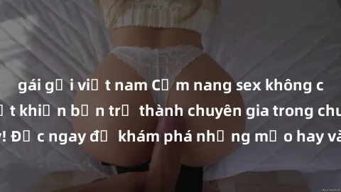 gái gọi việt nam Cẩm nang sex không che: Những bí quyết khiến bạn trở thành chuyên gia trong chuyện ấy! Đọc ngay để khám phá những mẹo hay và bí quyết tình dục không che.
