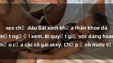 sex chị dâu Gái xinh khỏa thân khoe dáng nóng bỏng đốt mắt người xem. Bí quyết giữ vóc dáng hoàn hảo của các cô gái sexy. Chụp ảnh nude tự tin không sợ lộ hàng.