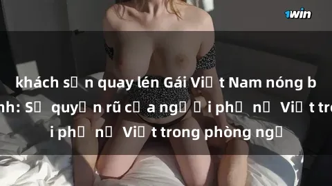 khách sạn quay lén Gái Việt Nam nóng bỏng khi làm tình: Sự quyến rũ của người phụ nữ Việt trong phòng ngủ