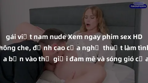 gái việt nam nude Xem ngay phim sex HD chất lượng cao không che, đỉnh cao của nghệ thuật làm tình, đưa bạn vào thế giới đam mê và sóng gió của tình yêu không giới hạn.