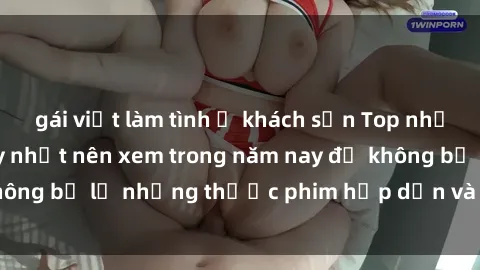 gái việt làm tình ở khách sạn Top những bộ phim sex hay nhất nên xem trong năm nay để không bỏ lỡ những thước phim hấp dẫn và đầy kịch tính.