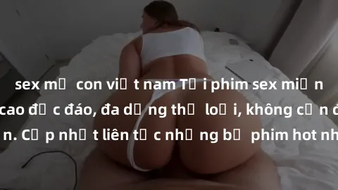 sex mẹ con việt nam Tải phim sex miễn phí chất lượng cao độc đáo, đa dạng thể loại, không cần đăng ký tài khoản. Cập nhật liên tục những bộ phim hot nhất trên thị trường. Sự lựa chọn hàng đầu cho ngườ