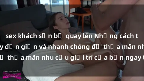 sex khách sạn bị quay lén Những cách tải phim sex về máy đơn giản và nhanh chóng để thỏa mãn nhu cầu giải trí của bạn ngay tại nhà