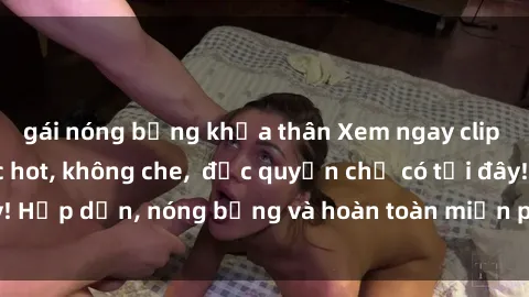 gái nóng bỏng khỏa thân Xem ngay clip sex không che cực hot, không che,  độc quyền chỉ có tại đây! Hấp dẫn, nóng bỏng và hoàn toàn miễn phí, không thể bỏ qua!
