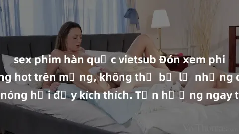 sex phim hàn quốc vietsub Đón xem phim sex mới nhất đang hot trên mạng, không thể bỏ lỡ những cảnh nóng hổi đầy kích thích. Tận hưởng ngay trước khi bị xoá chóng mặt!