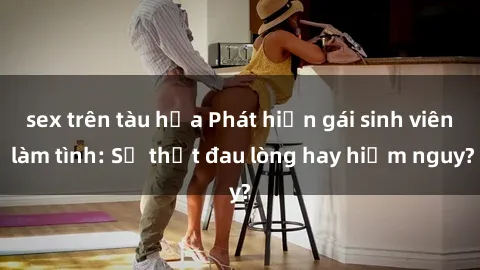 sex trên tàu hỏa Phát hiện gái sinh viên làm tình: Sự thật đau lòng hay hiểm nguy?