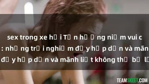 sex trong xe hơi Tận hưởng niềm vui của sex với gái trẻ: những trải nghiệm đầy hấp dẫn và mãnh liệt không thể bỏ lỡ